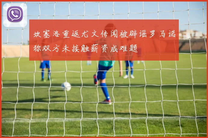 坎塞洛重返尤文传闻被辟谣罗马诺称双方未接触薪资成难题