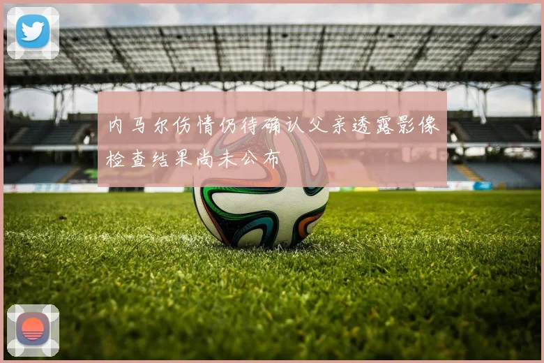 内马尔伤情仍待确认父亲透露影像检查结果尚未公布