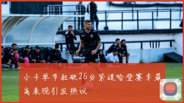 小卡单节狂砍26分紧追哈登赛季最高表现引发热议