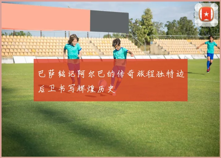 巴萨铭记阿尔巴的传奇旅程独特边后卫书写辉煌历史