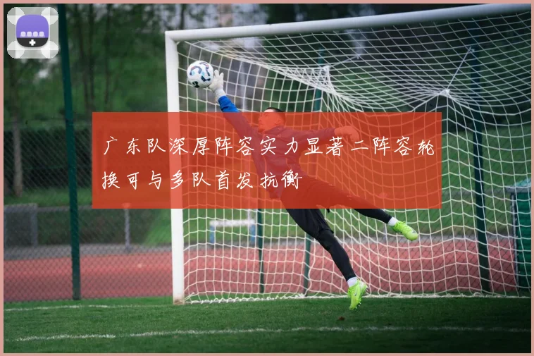 广东队深厚阵容实力显著二阵容轮换可与多队首发抗衡