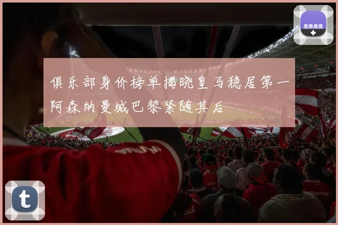 俱乐部身价榜单揭晓皇马稳居第一阿森纳曼城巴黎紧随其后