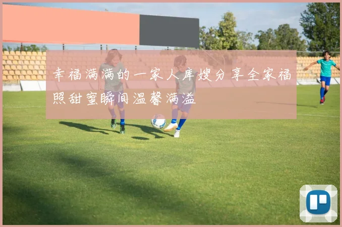 幸福满满的一家人库嫂分享全家福照甜蜜瞬间温馨满溢