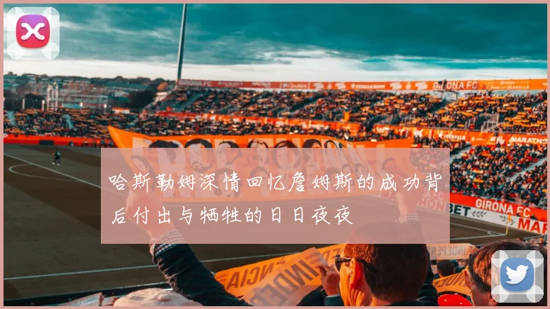 哈斯勒姆深情回忆詹姆斯的成功背后付出与牺牲的日日夜夜