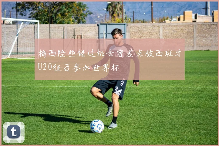 梅西险些错过机会曾差点被西班牙U20征召参加世界杯