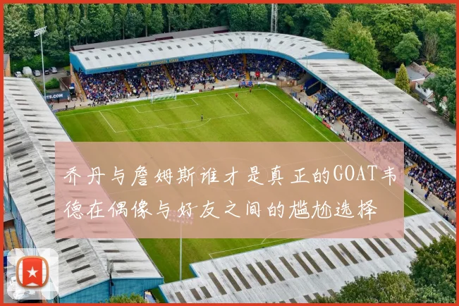 乔丹与詹姆斯谁才是真正的GOAT韦德在偶像与好友之间的尴尬选择
