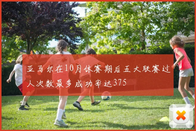亚马尔在10月休赛期后五大联赛过人次数最多成功率达375