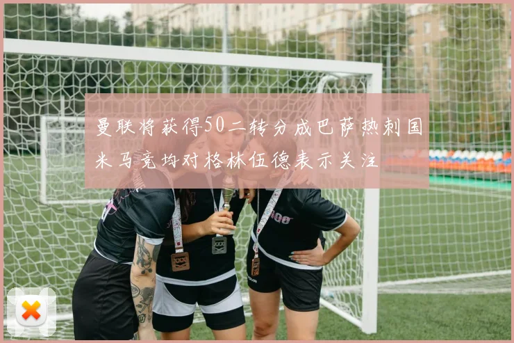 曼联将获得50二转分成巴萨热刺国米马竞均对格林伍德表示关注