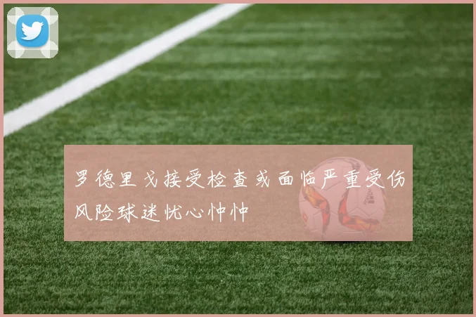 罗德里戈接受检查或面临严重受伤风险球迷忧心忡忡