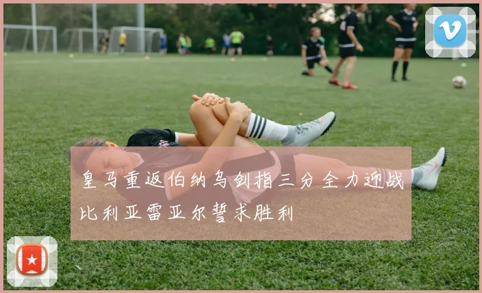 皇马重返伯纳乌剑指三分全力迎战比利亚雷亚尔誓求胜利