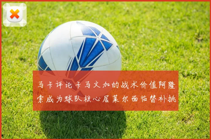 马卡评论卡马文加的战术价值阿隆索成为球队核心居莱尔面临替补挑战