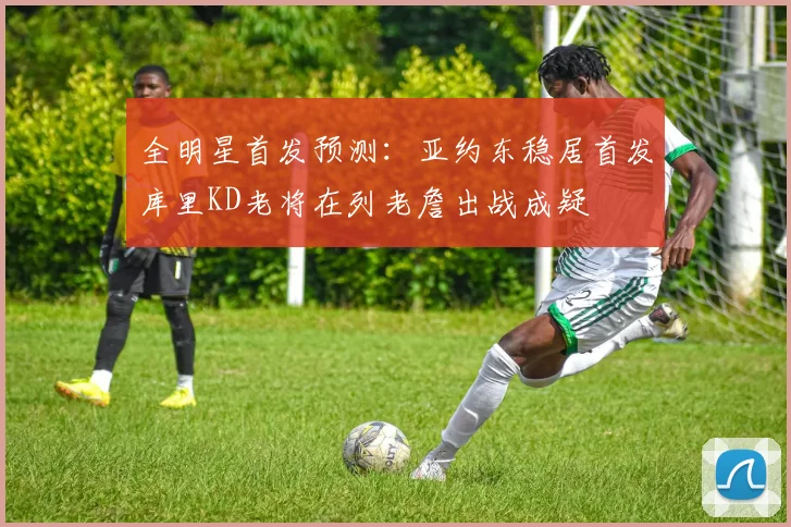 全明星首发预测：亚约东稳居首发库里KD老将在列老詹出战成疑