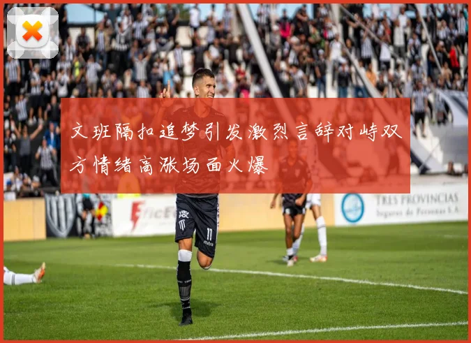 文班隔扣追梦引发激烈言辞对峙双方情绪高涨场面火爆