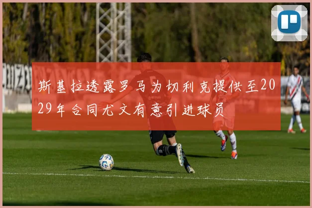 斯基拉透露罗马为切利克提供至2029年合同尤文有意引进球员