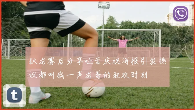狄龙赛后分享吐舌庆祝海报引发热议都叫我一声龙哥的狂欢时刻