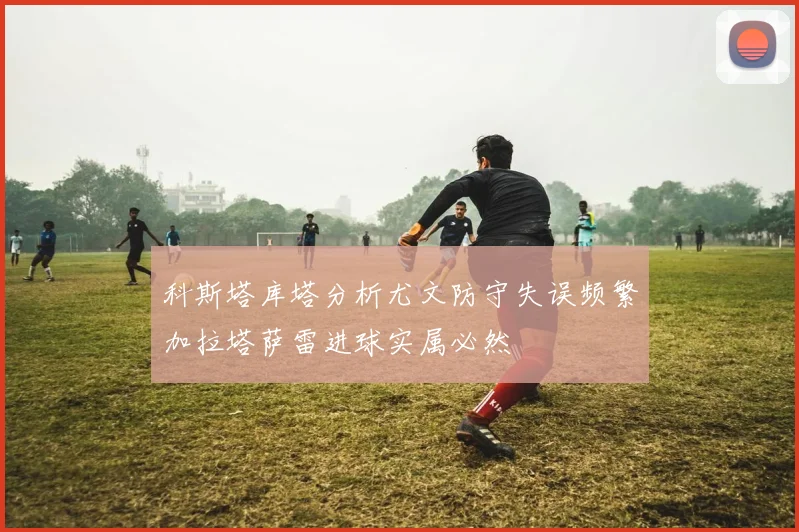 科斯塔库塔分析尤文防守失误频繁加拉塔萨雷进球实属必然