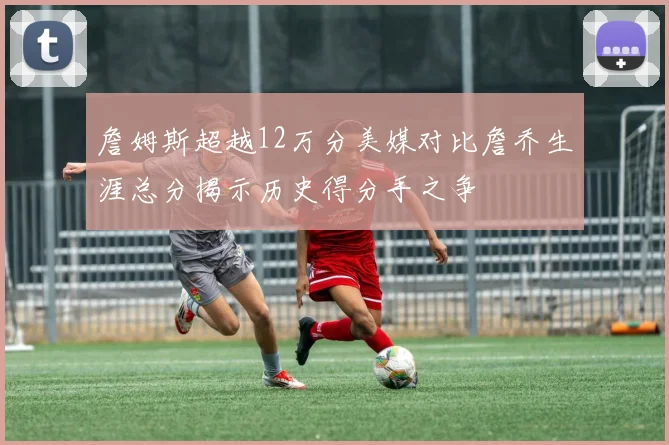 詹姆斯超越12万分美媒对比詹乔生涯总分揭示历史得分手之争