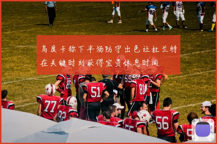乌度卡称下半场防守出色让杜兰特在关键时刻获得宝贵休息时间