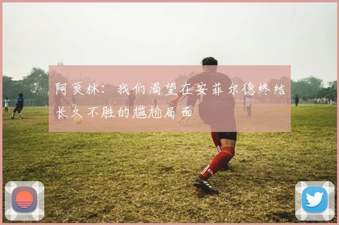 阿莫林：我们渴望在安菲尔德终结长久不胜的尴尬局面