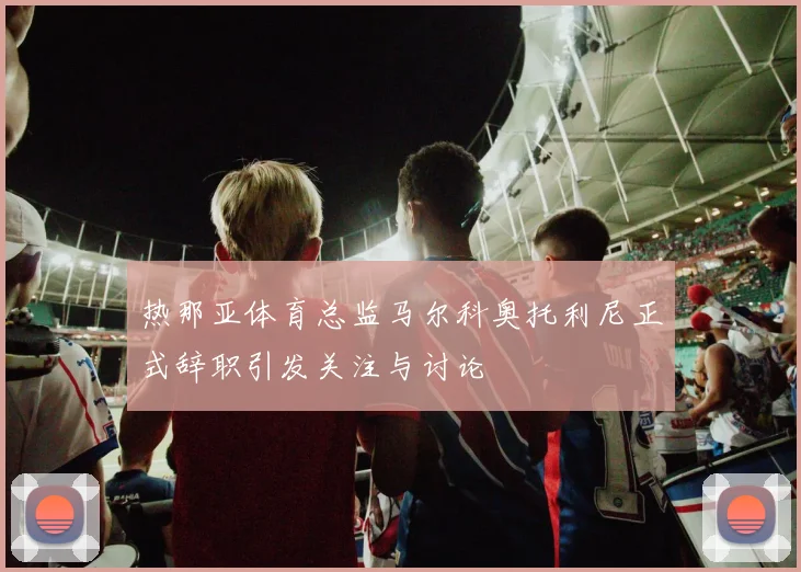 热那亚体育总监马尔科奥托利尼正式辞职引发关注与讨论